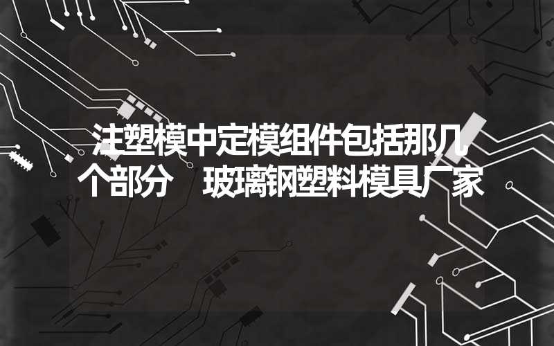 注塑模中定模组件包括那几个部分 玻璃钢塑料模具厂家